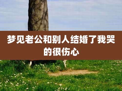 梦见老公和别人结婚了我哭的很伤心