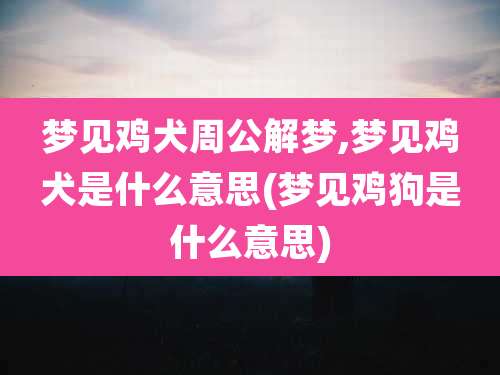 梦见鸡犬周公解梦,梦见鸡犬是什么意思(梦见鸡狗是什么意思)