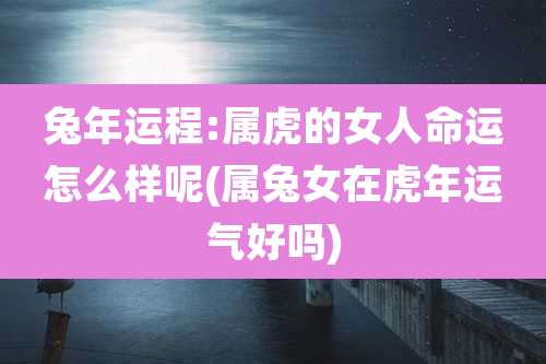 兔年运程:属虎的女人命运怎么样呢(属兔女在虎年运气好吗)
