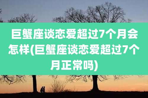 巨蟹座谈恋爱超过7个月会怎样(巨蟹座谈恋爱超过7个月正常吗)