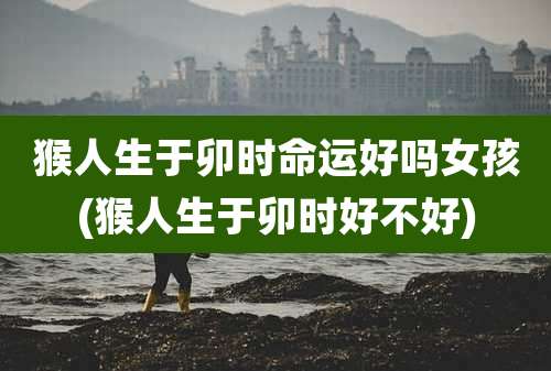 猴人生于卯时命运好吗女孩(猴人生于卯时好不好)