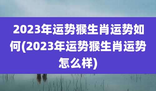2023年运势猴生肖运势如何(2023年运势猴生肖运势怎么样)
