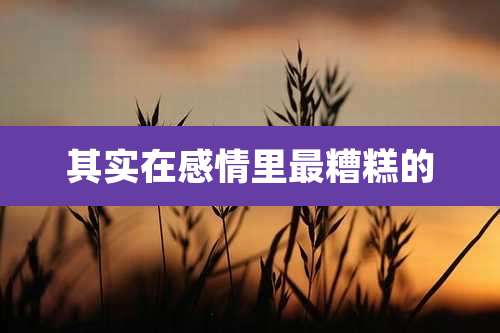 其实在感情里最糟糕的