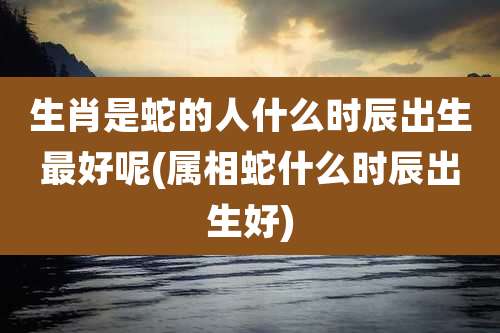 生肖是蛇的人什么时辰出生最好呢(属相蛇什么时辰出生好)
