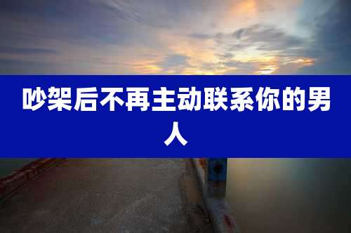吵架后不再主动联系你的男人