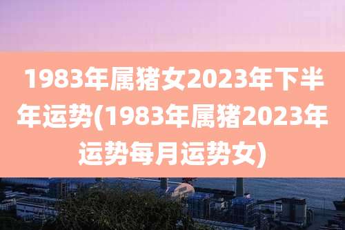 1983年属猪女2023年下半年运势(1983年属猪2023年运势每月运势女)