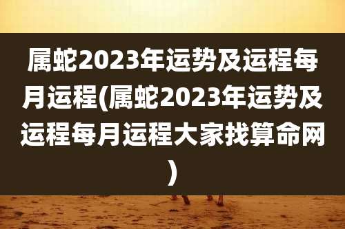 属蛇2023年运势及运程每月运程(属蛇2023年运势及运程每月运程大家找算命网)