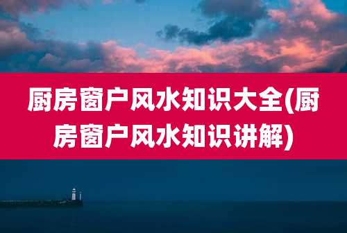 厨房窗户风水知识大全(厨房窗户风水知识讲解)