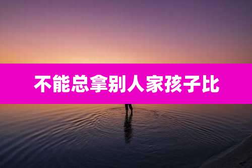 不能总拿别人家孩子比
