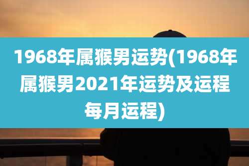 1968年属猴男运势(1968年属猴男2021年运势及运程每月运程)