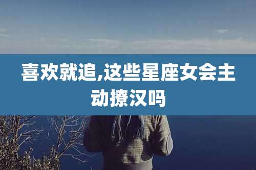 喜欢就追,这些星座女会主动撩汉吗