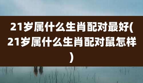 21岁属什么生肖配对最好(21岁属什么生肖配对鼠怎样)