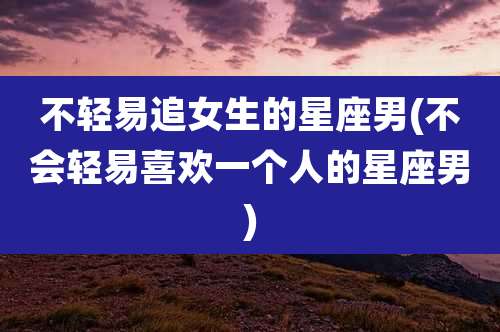 不轻易追女生的星座男(不会轻易喜欢一个人的星座男)