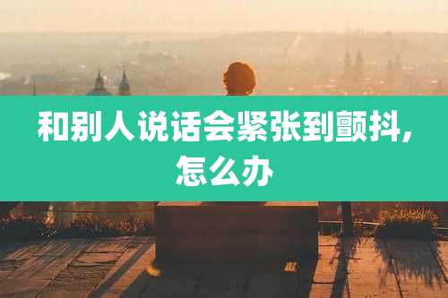 和别人说话会紧张到颤抖,怎么办