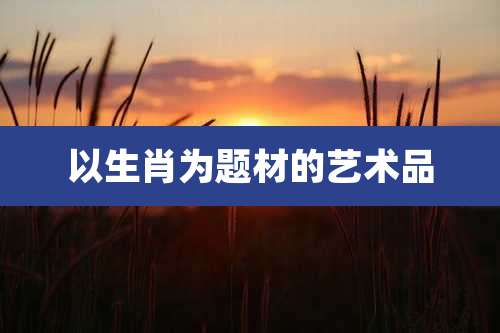 以生肖为题材的艺术品