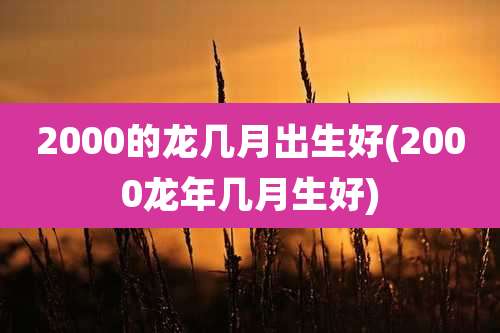 2000的龙几月出生好(2000龙年几月生好)