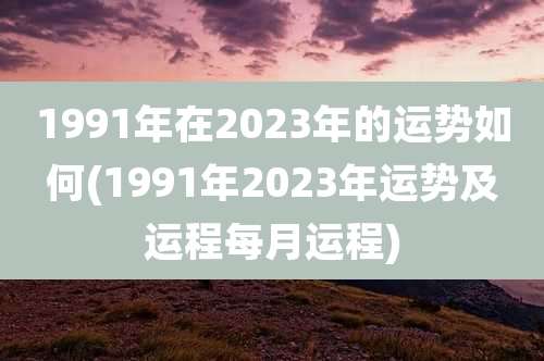 1991年在2023年的运势如何(1991年2023年运势及运程每月运程)