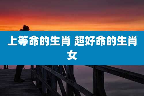 上等命的生肖 超好命的生肖女