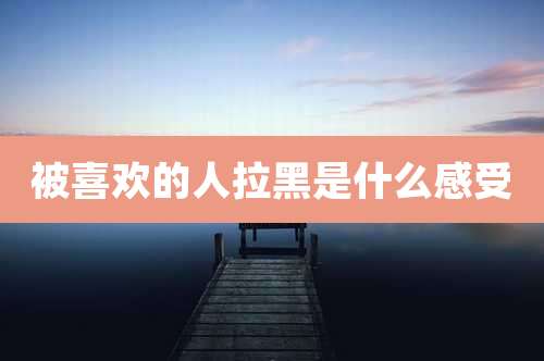 被喜欢的人拉黑是什么感受