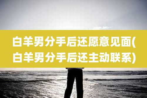 白羊男分手后还愿意见面(白羊男分手后还主动联系)