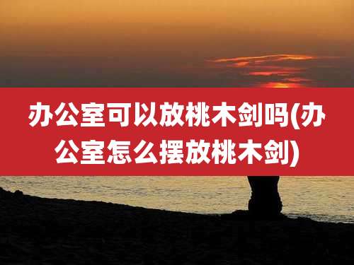 办公室可以放桃木剑吗(办公室怎么摆放桃木剑)