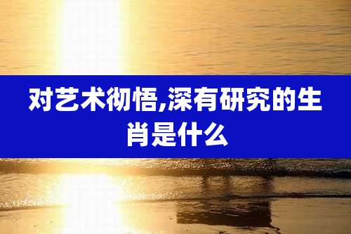 对艺术彻悟,深有研究的生肖是什么