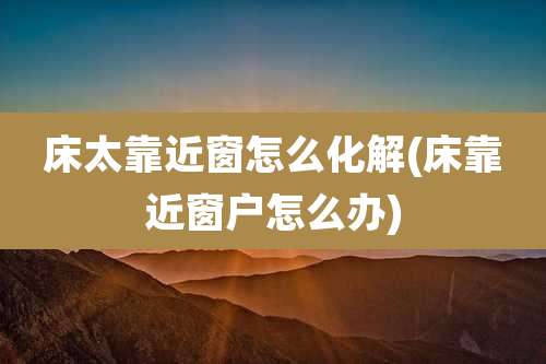 床太靠近窗怎么化解(床靠近窗户怎么办)
