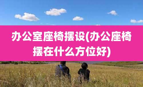 办公室座椅摆设(办公座椅摆在什么方位好)