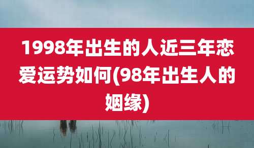 1998年出生的人近三年恋爱运势如何(98年出生人的姻缘)