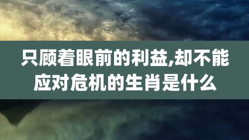 只顾着眼前的利益,却不能应对危机的生肖是什么