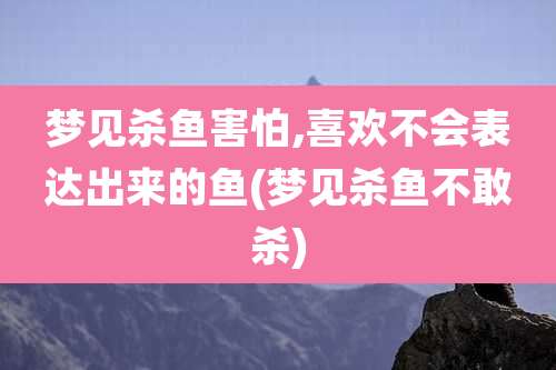 梦见杀鱼害怕,喜欢不会表达出来的鱼(梦见杀鱼不敢杀)