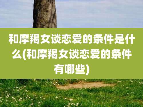 和摩羯女谈恋爱的条件是什么(和摩羯女谈恋爱的条件有哪些)