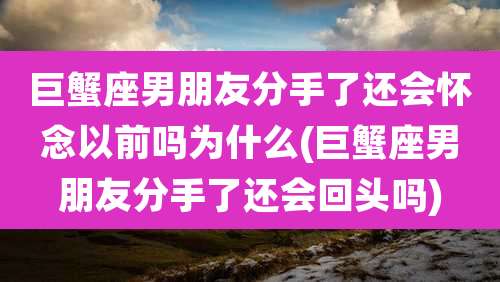巨蟹座男朋友分手了还会怀念以前吗为什么(巨蟹座男朋友分手了还会回头吗)