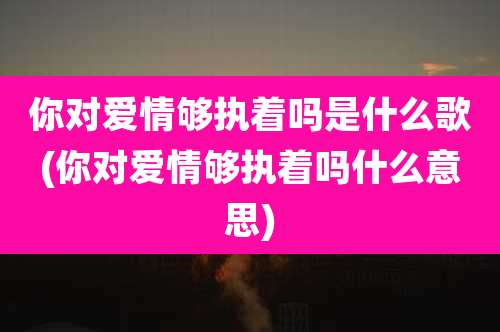 你对爱情够执着吗是什么歌(你对爱情够执着吗什么意思)