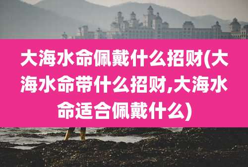 大海水命佩戴什么招财(大海水命带什么招财,大海水命适合佩戴什么)