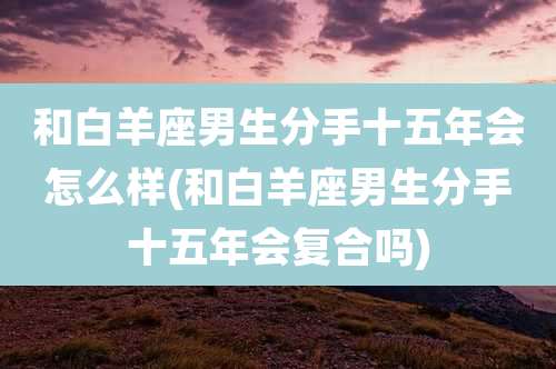和白羊座男生分手十五年会怎么样(和白羊座男生分手十五年会复合吗)