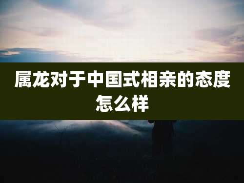 属龙对于中国式相亲的态度怎么样