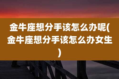 金牛座想分手该怎么办呢(金牛座想分手该怎么办女生)