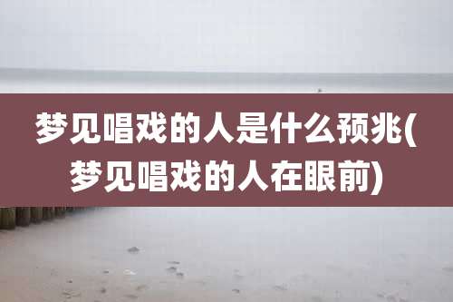 梦见唱戏的人是什么预兆(梦见唱戏的人在眼前)