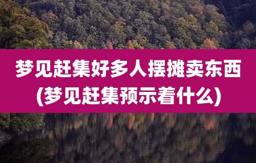 梦见赶集好多人摆摊卖东西(梦见赶集预示着什么)
