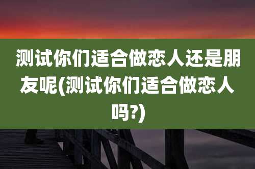测试你们适合做恋人还是朋友呢(测试你们适合做恋人吗?)