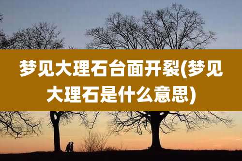 梦见大理石台面开裂(梦见大理石是什么意思)