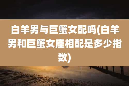 白羊男与巨蟹女配吗(白羊男和巨蟹女座相配是多少指数)