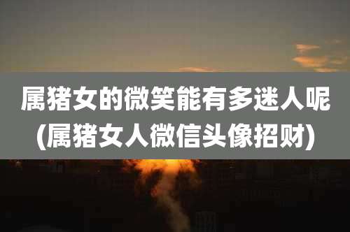 属猪女的微笑能有多迷人呢(属猪女人微信头像招财)