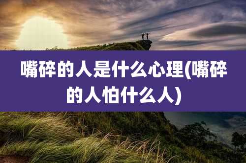 嘴碎的人是什么心理(嘴碎的人怕什么人)