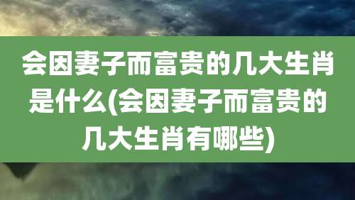 会因妻子而富贵的几大生肖是什么(会因妻子而富贵的几大生肖有哪些)