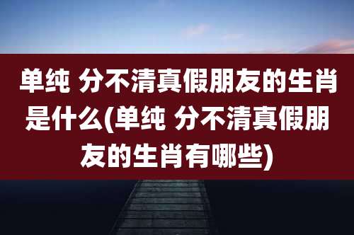 单纯 分不清真假朋友的生肖是什么(单纯 分不清真假朋友的生肖有哪些)