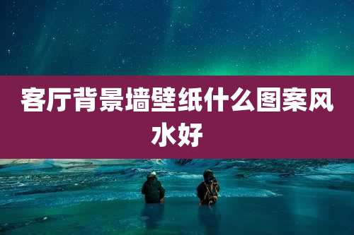 客厅背景墙壁纸什么图案风水好