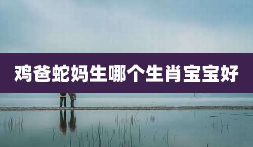 鸡爸蛇妈生哪个生肖宝宝好