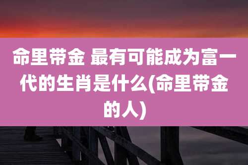 命里带金 最有可能成为富一代的生肖是什么(命里带金的人)